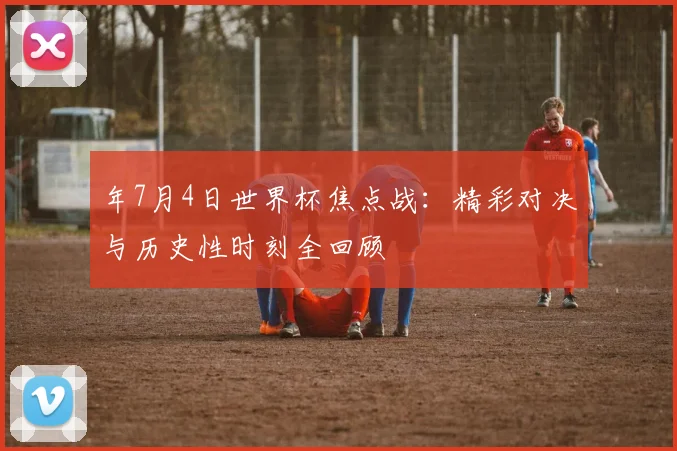 年7月4日世界杯焦点战:精彩对决与历史性时刻全回顾