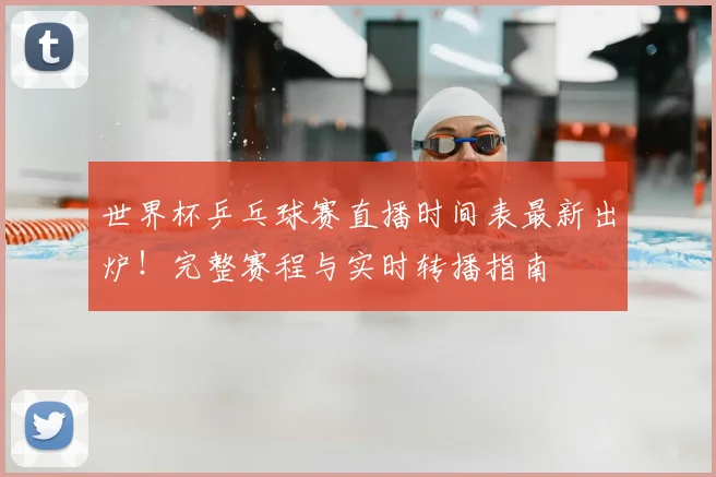 世界杯乒乓球赛直播时间表最新出炉！完整赛程与实时转播指南