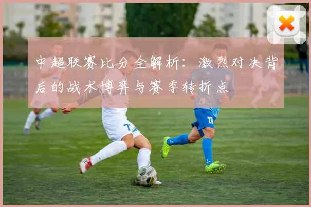 中超联赛比分全解析：激烈对决背后的战术博弈与赛季转折点