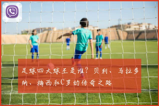 足球四大球王是谁？贝利、马拉多纳、梅西和C罗的传奇之路