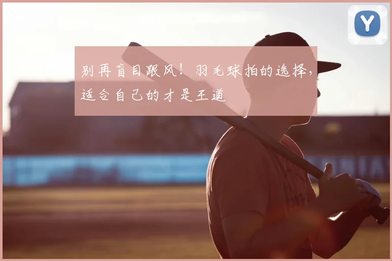 别再盲目跟风！羽毛球拍的选择，适合自己的才是王道