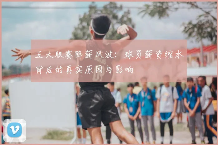 五大联赛降薪风波：球员薪资缩水背后的真实原因与影响