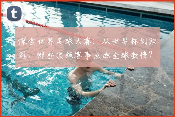 探索世界足球大赛:从世界杯到欧冠,哪些顶级赛事点燃全球激情?