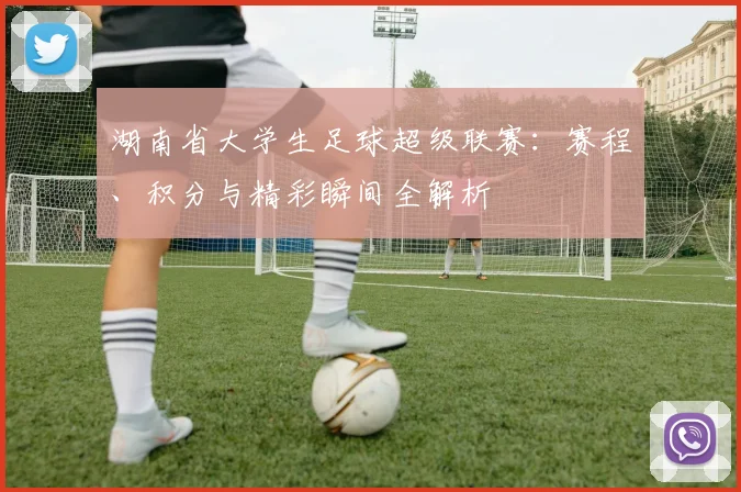 湖南省大学生足球超级联赛:赛程、积分与精彩瞬间全解析