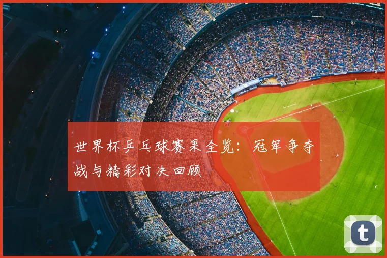 世界杯乒乓球赛果全览：冠军争夺战与精彩对决回顾