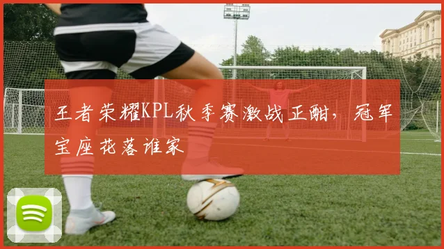 王者荣耀KPL秋季赛激战正酣,冠军宝座花落谁家