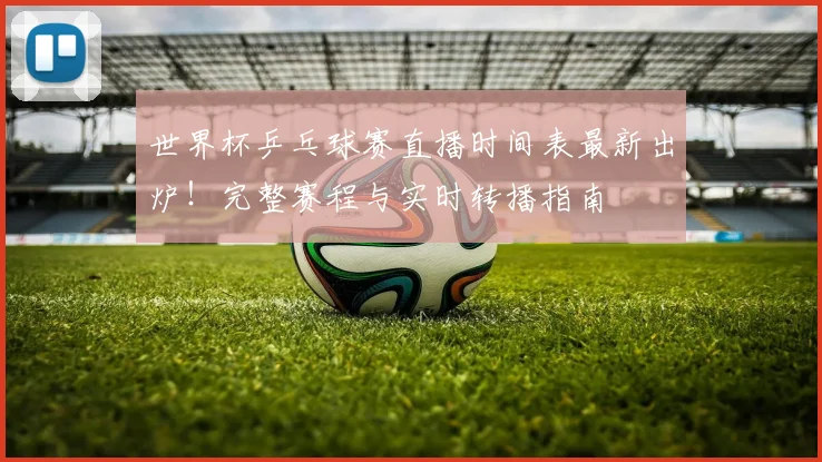 世界杯乒乓球赛直播时间表最新出炉！完整赛程与实时转播指南